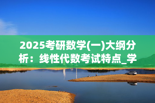 2025考研数学(一)大纲分析：线性代数考试特点_学习网官网