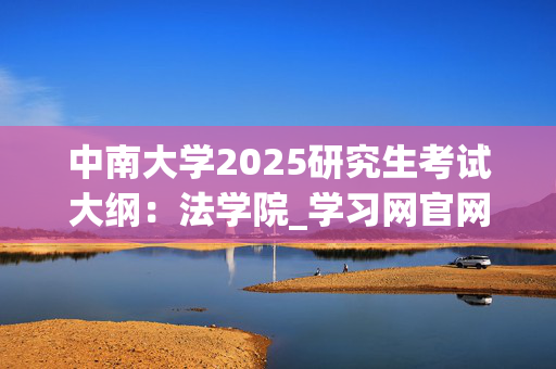 中南大学2025研究生考试大纲：法学院_学习网官网