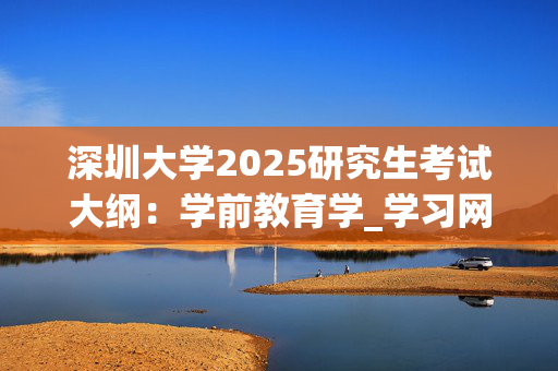 深圳大学2025研究生考试大纲：学前教育学_学习网官网