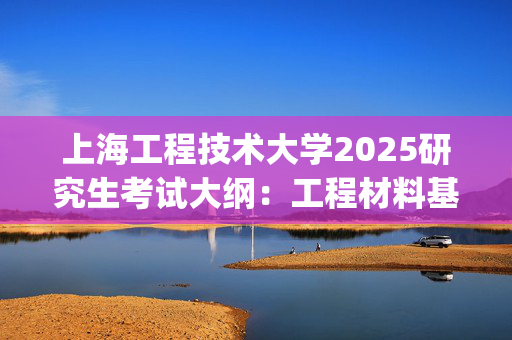 上海工程技术大学2025研究生考试大纲：工程材料基础_学习网官网