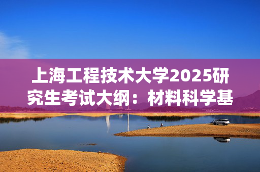 上海工程技术大学2025研究生考试大纲：材料科学基础_学习网官网