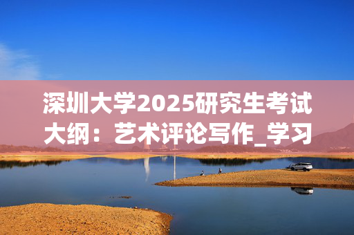 深圳大学2025研究生考试大纲：艺术评论写作_学习网官网