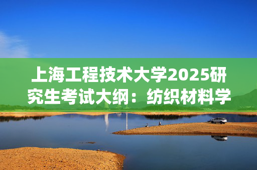 上海工程技术大学2025研究生考试大纲：纺织材料学_学习网官网