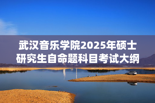 武汉音乐学院2025年硕士研究生自命题科目考试大纲_学习网官网