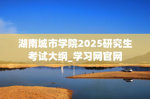 湖南城市学院2025研究生考试大纲_学习网官网