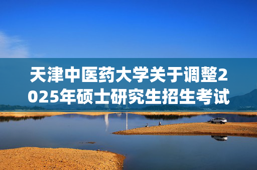 天津中医药大学关于调整2025年硕士研究生招生考试（105800医学技术） 初试科目的公告_学习网官网