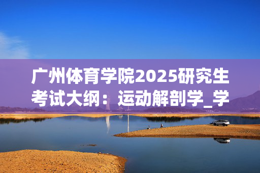 广州体育学院2025研究生考试大纲：运动解剖学_学习网官网