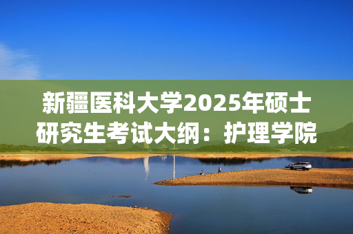 新疆医科大学2025年硕士研究生考试大纲：护理学院护理综合_学习网官网