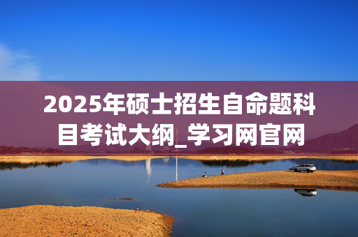 2025年硕士招生自命题科目考试大纲_学习网官网