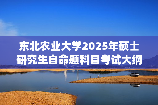 东北农业大学2025年硕士研究生自命题科目考试大纲公布_学习网官网