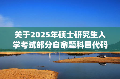 关于2025年硕士研究生入学考试部分自命题科目代码调整的通知_学习网官网