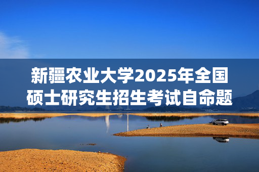 新疆农业大学2025年全国硕士研究生招生考试自命题科目考试大纲_学习网官网