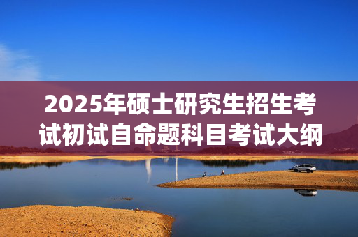 2025年硕士研究生招生考试初试自命题科目考试大纲_学习网官网