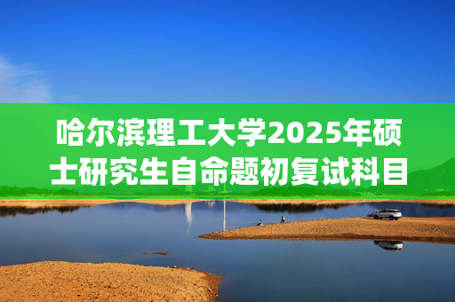 哈尔滨理工大学2025年硕士研究生自命题初复试科目考试大纲公布_学习网官网