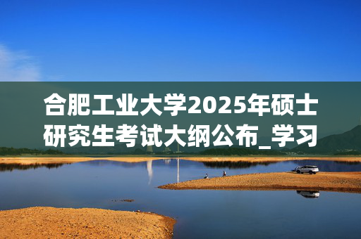 合肥工业大学2025年硕士研究生考试大纲公布_学习网官网