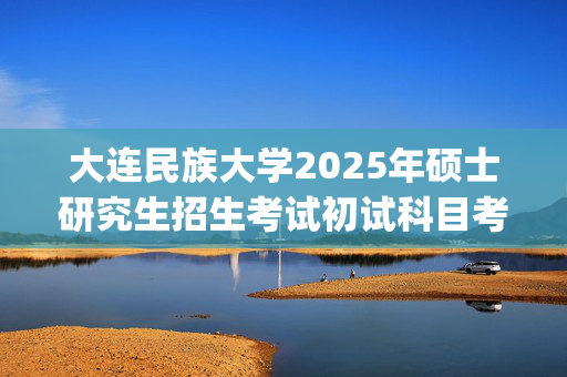 大连民族大学2025年硕士研究生招生考试初试科目考试大纲_学习网官网