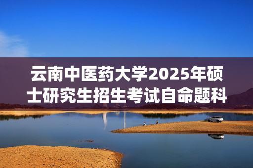 云南中医药大学2025年硕士研究生招生考试自命题科目考试大纲_学习网官网