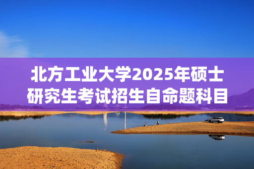 北方工业大学2025年硕士研究生考试招生自命题科目考试大纲（部分）_学习网官网