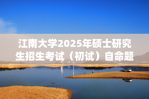 江南大学2025年硕士研究生招生考试（初试）自命题科目考试大纲_学习网官网