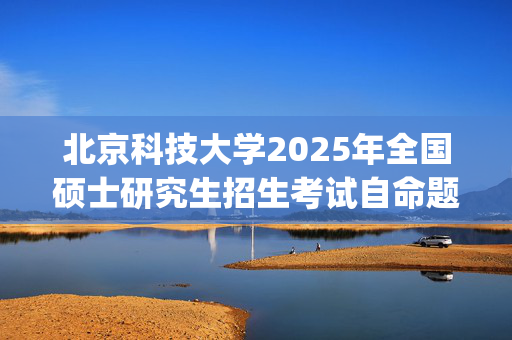 北京科技大学2025年全国硕士研究生招生考试自命题科目考试大纲_学习网官网