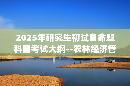 2025年研究生初试自命题科目考试大纲--农林经济管理_学习网官网