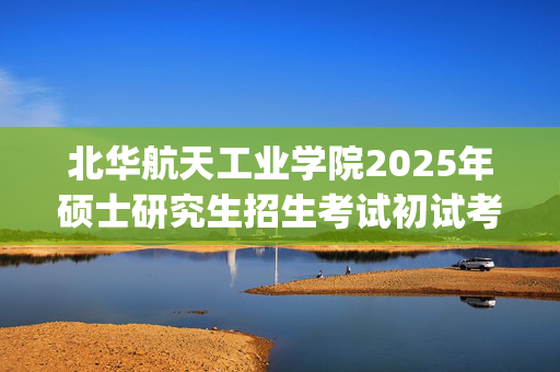 北华航天工业学院2025年硕士研究生招生考试初试考试大纲公布_学习网官网