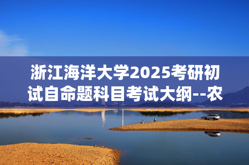 浙江海洋大学2025考研初试自命题科目考试大纲--农业工程与信息技术_学习网官网