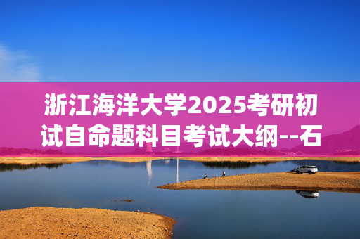 浙江海洋大学2025考研初试自命题科目考试大纲--石油与天然气工程_学习网官网