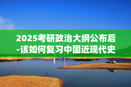 2025考研政治大纲公布后-该如何复习中国近现代史纲要科目？_学习网官网