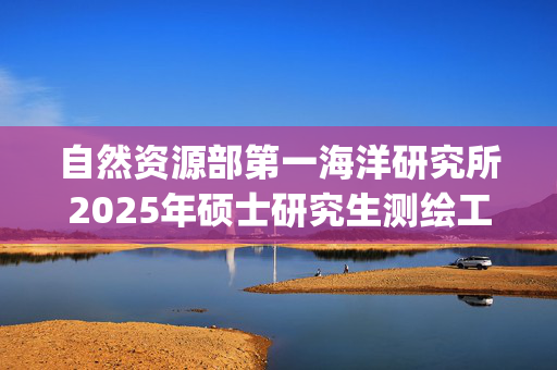 自然资源部第一海洋研究所2025年硕士研究生测绘工程综合考试大纲公布_学习网官网