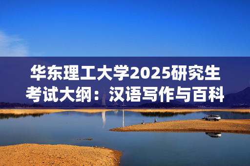 华东理工大学2025研究生考试大纲：汉语写作与百科知识_学习网官网