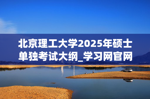 北京理工大学2025年硕士单独考试大纲_学习网官网