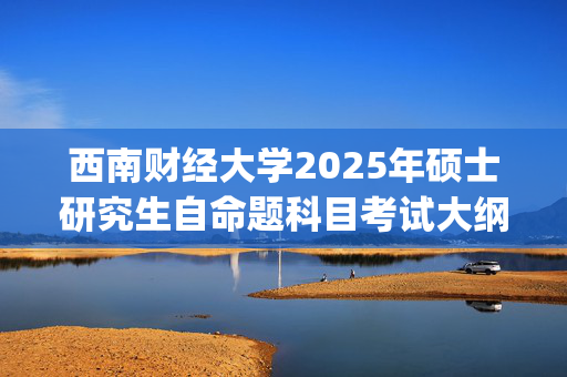 西南财经大学2025年硕士研究生自命题科目考试大纲_学习网官网