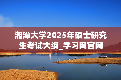 湘潭大学2025年硕士研究生考试大纲_学习网官网