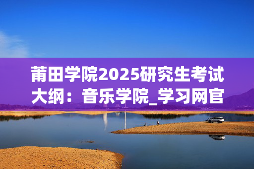 莆田学院2025研究生考试大纲：音乐学院_学习网官网