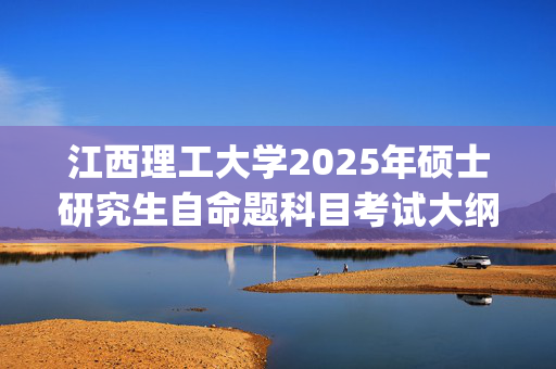 江西理工大学2025年硕士研究生自命题科目考试大纲_学习网官网