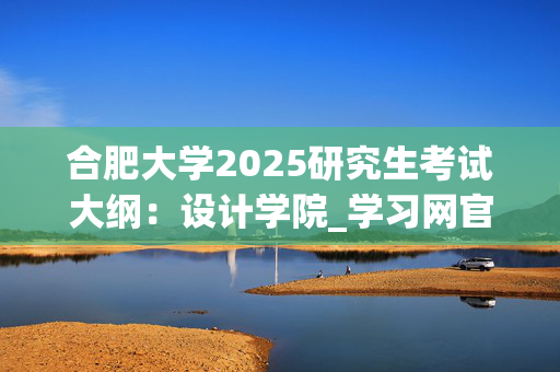 合肥大学2025研究生考试大纲：设计学院_学习网官网