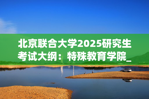 北京联合大学2025研究生考试大纲：特殊教育学院_学习网官网