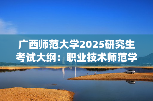 广西师范大学2025研究生考试大纲：职业技术师范学院_学习网官网