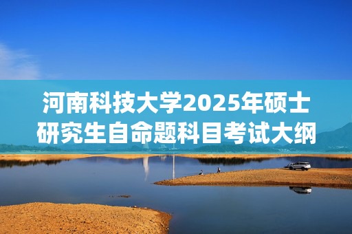 河南科技大学2025年硕士研究生自命题科目考试大纲_学习网官网