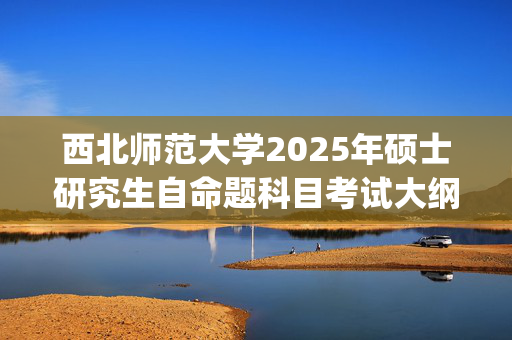 西北师范大学2025年硕士研究生自命题科目考试大纲_学习网官网