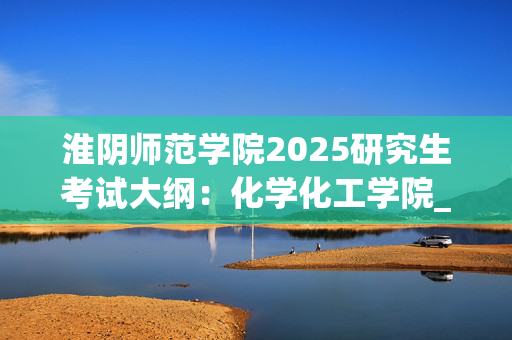 淮阴师范学院2025研究生考试大纲：化学化工学院_学习网官网