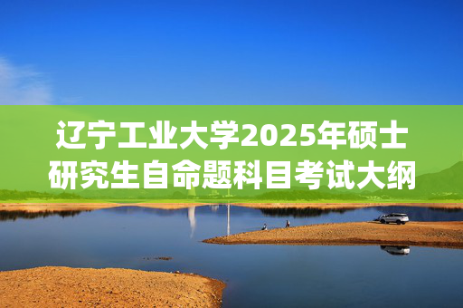 辽宁工业大学2025年硕士研究生自命题科目考试大纲_学习网官网