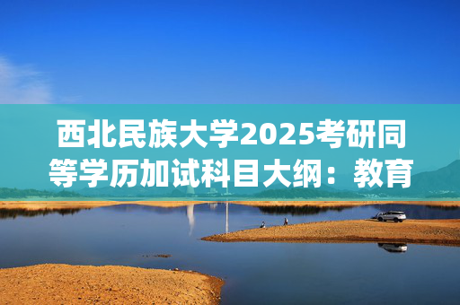 西北民族大学2025考研同等学历加试科目大纲：教育学学部_学习网官网