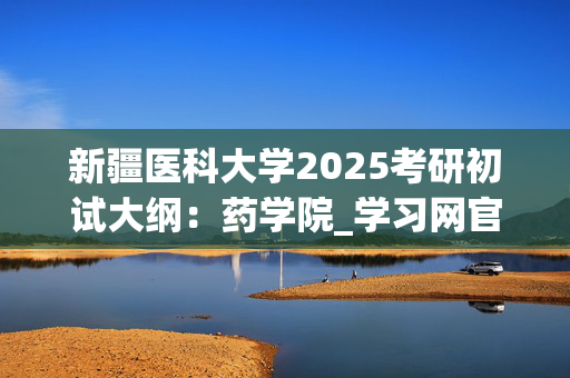 新疆医科大学2025考研初试大纲：药学院_学习网官网