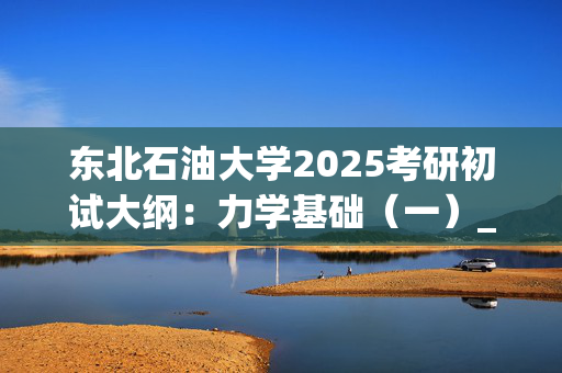 东北石油大学2025考研初试大纲：力学基础（一）_学习网官网