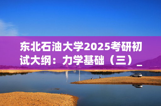 东北石油大学2025考研初试大纲：力学基础（三）_学习网官网