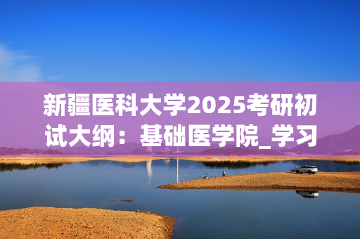 新疆医科大学2025考研初试大纲：基础医学院_学习网官网