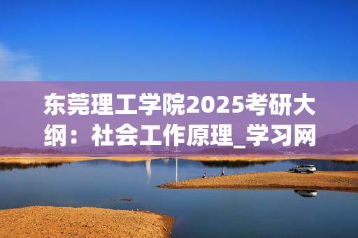 东莞理工学院2025考研大纲：社会工作原理_学习网官网