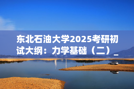 东北石油大学2025考研初试大纲：力学基础（二）_学习网官网